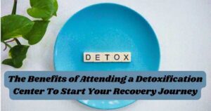 The Benefits of Attending a Detoxification Center To Start Your Recovery Journey